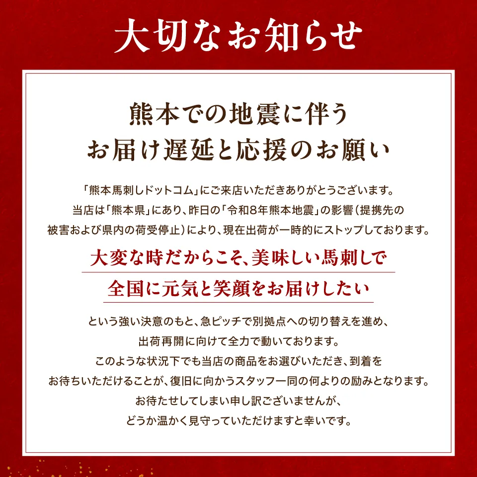 【大切なお知らせ】熊本での地震に伴うお届け遅延と、応援のお願い
「熊本馬刺しドットコム」にご来店いただきありがとうございます。 当店は「熊本県」にあり、昨日の「令和8年熊本地震」の影響（提携先の被害および県内の荷受停止）により、現在出荷が一時的にストップしております。
「大変な時だからこそ、美味しい馬刺しで全国に元気と笑顔をお届けしたい」という強い決意のもと、急ピッチで別拠点への切り替えを進め、出荷再開に向けて全力で動いております。
このような状況下でも当店の商品をお選びいただき、到着をお待ちいただけることが、復旧に向かうスタッフ一同の何よりの励みとなります。 お待たせしてしまい申し訳ございませんが、どうか温かく見守っていただけますと幸いです。

