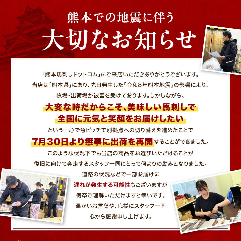 【大切なお知らせ】熊本での地震に伴うお届け遅延と、応援のお願い
「熊本馬刺しドットコム」にご来店いただきありがとうございます。 当店は「熊本県」にあり、昨日の「令和8年熊本地震」の影響（提携先の被害および県内の荷受停止）により、現在出荷が一時的にストップしております。
「大変な時だからこそ、美味しい馬刺しで全国に元気と笑顔をお届けしたい」という強い決意のもと、急ピッチで別拠点への切り替えを進め、出荷再開に向けて全力で動いております。
このような状況下でも当店の商品をお選びいただき、到着をお待ちいただけることが、復旧に向かうスタッフ一同の何よりの励みとなります。 お待たせしてしまい申し訳ございませんが、どうか温かく見守っていただけますと幸いです。


